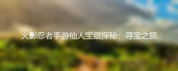 火影忍者手游仙人宝藏探秘：寻宝之旅