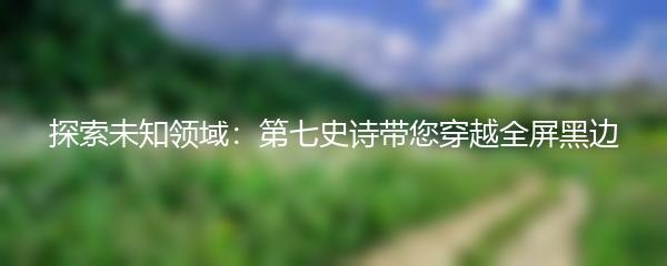 探索未知领域：第七史诗带您穿越全屏黑边