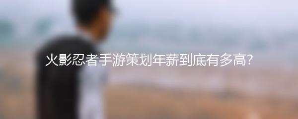 火影忍者手游策划年薪到底有多高？