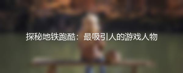 探秘地铁跑酷：最吸引人的游戏人物