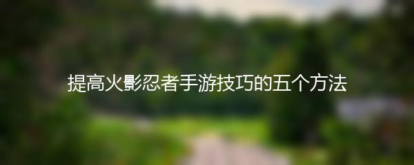 提高火影忍者手游技巧的五个方法