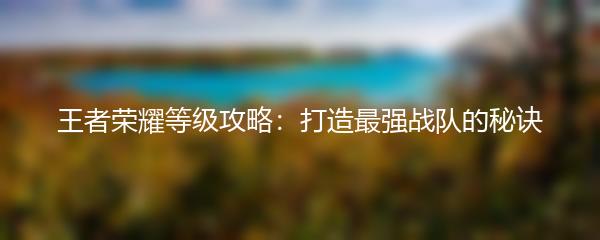 王者荣耀等级攻略：打造最强战队的秘诀