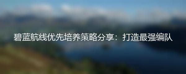 碧蓝航线优先培养策略分享：打造最强编队
