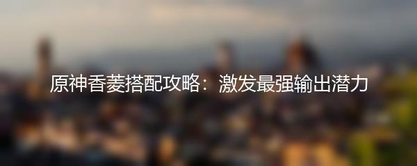 原神香菱搭配攻略：激发最强输出潜力