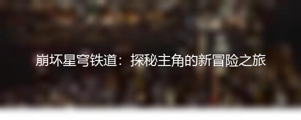 崩坏星穹铁道：探秘主角的新冒险之旅