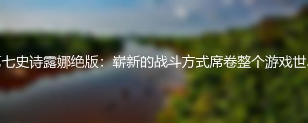 第七史诗露娜绝版：崭新的战斗方式席卷整个游戏世界