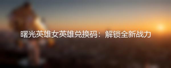 曙光英雄女英雄兑换码：解锁全新战力