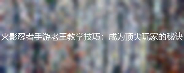 火影忍者手游老王教学技巧：成为顶尖玩家的秘诀