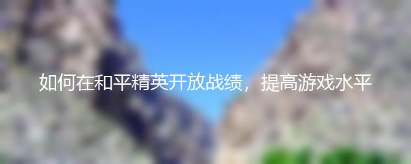 如何在和平精英开放战绩，提高游戏水平