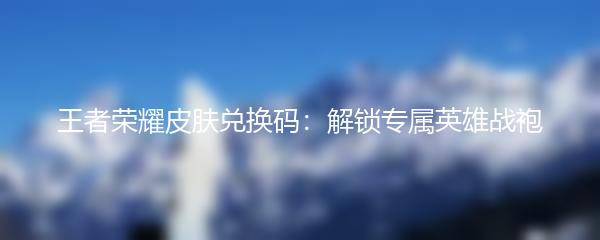 王者荣耀皮肤兑换码：解锁专属英雄战袍