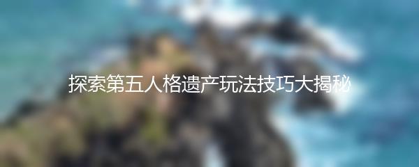 探索第五人格遗产玩法技巧大揭秘