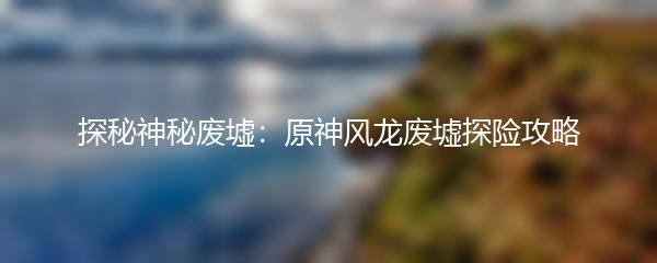 探秘神秘废墟：原神风龙废墟探险攻略