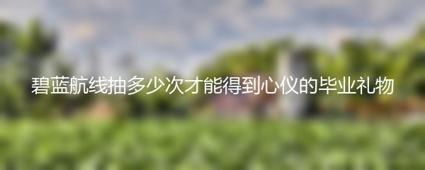 碧蓝航线抽多少次才能得到心仪的毕业礼物
