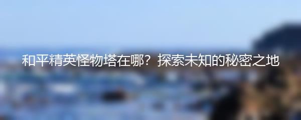 和平精英怪物塔在哪？探索未知的秘密之地