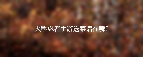 火影忍者手游送菜谱在哪？