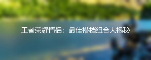 王者荣耀情侣：最佳搭档组合大揭秘