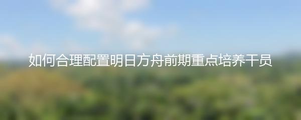 如何合理配置明日方舟前期重点培养干员