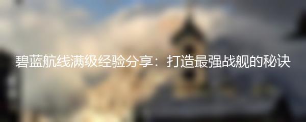 碧蓝航线满级经验分享：打造最强战舰的秘诀