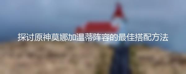 探讨原神莫娜加温蒂阵容的最佳搭配方法