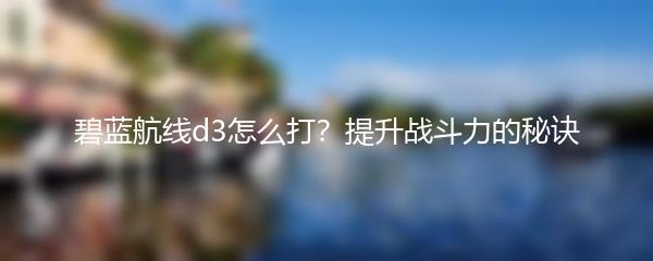 碧蓝航线d3怎么打？提升战斗力的秘诀