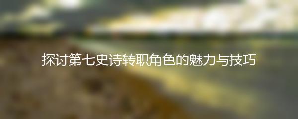 探讨第七史诗转职角色的魅力与技巧