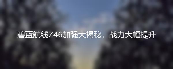 碧蓝航线Z46加强大揭秘，战力大幅提升