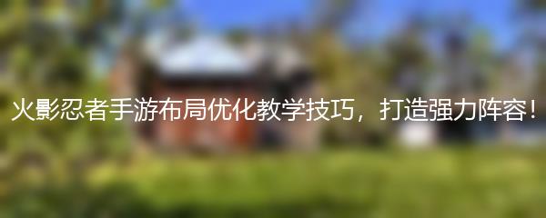 火影忍者手游布局优化教学技巧，打造强力阵容！