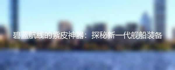 碧蓝航线的紫皮神器：探秘新一代舰船装备
