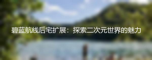 碧蓝航线后宅扩展：探索二次元世界的魅力