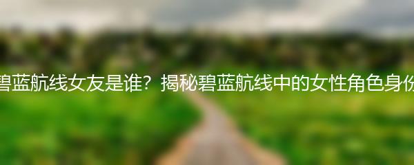 碧蓝航线女友是谁？揭秘碧蓝航线中的女性角色身份