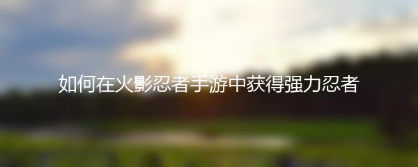 如何在火影忍者手游中获得强力忍者