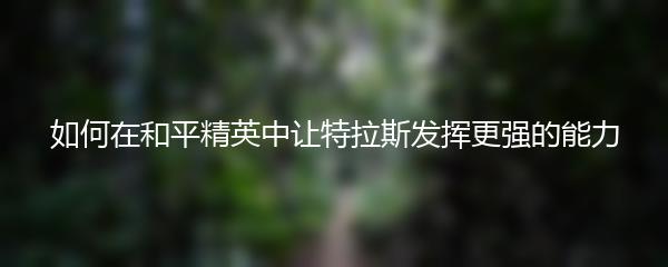 如何在和平精英中让特拉斯发挥更强的能力