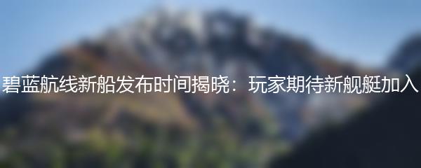 碧蓝航线新船发布时间揭晓：玩家期待新舰艇加入