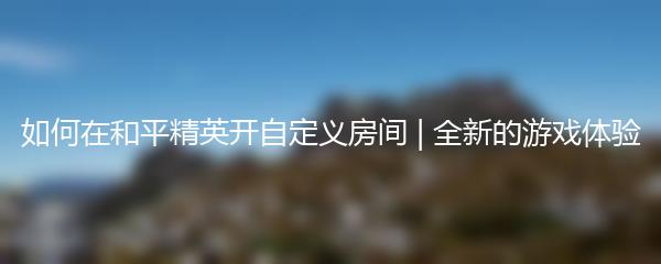 如何在和平精英开自定义房间 | 全新的游戏体验