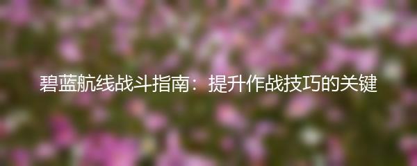 碧蓝航线战斗指南：提升作战技巧的关键