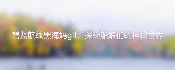 碧蓝航线黑海妈gif：探秘船娘们的神秘世界