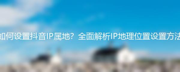 如何设置抖音IP属地？全面解析IP地理位置设置方法