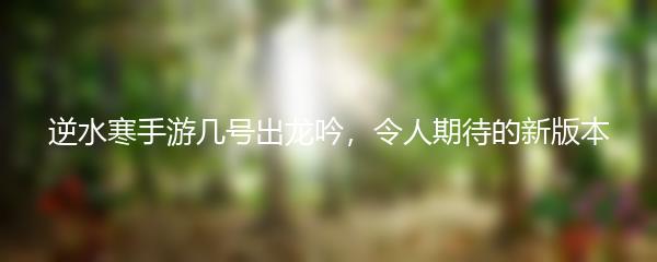 逆水寒手游几号出龙吟，令人期待的新版本