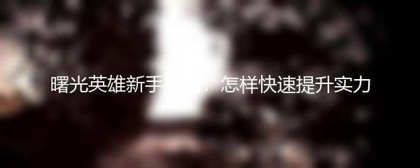 曙光英雄新手指南：怎样快速提升实力