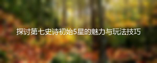 探讨第七史诗初始5星的魅力与玩法技巧