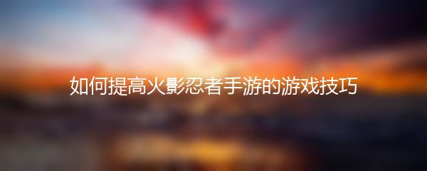 如何提高火影忍者手游的游戏技巧