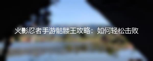 火影忍者手游骷髅王攻略：如何轻松击败