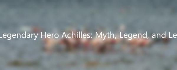 The Legendary Hero Achilles: Myth, Legend, and Legacy