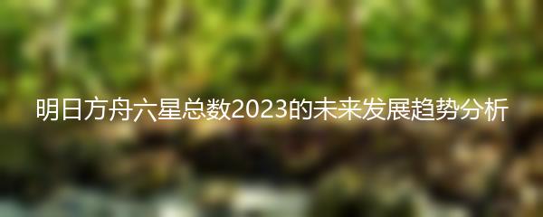 明日方舟六星总数2023的未来发展趋势分析