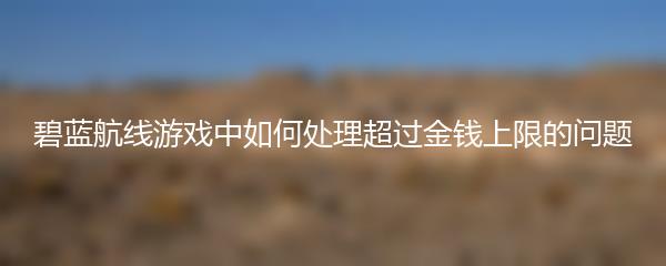碧蓝航线游戏中如何处理超过金钱上限的问题