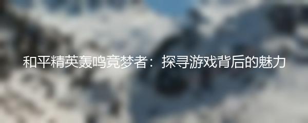 和平精英轰鸣竞梦者：探寻游戏背后的魅力