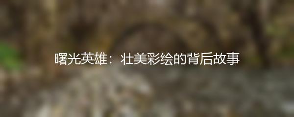 曙光英雄：壮美彩绘的背后故事