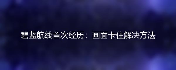 碧蓝航线首次经历：画面卡住解决方法