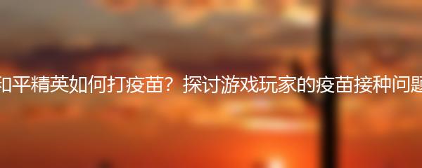 和平精英如何打疫苗？探讨游戏玩家的疫苗接种问题
