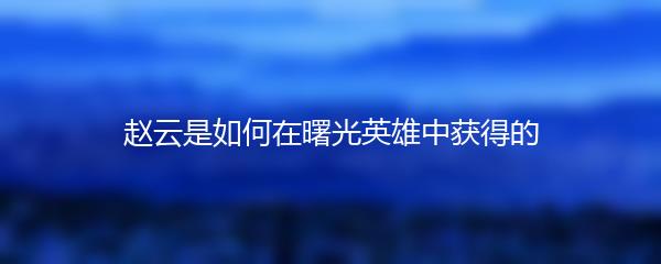 赵云是如何在曙光英雄中获得的